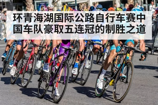 环青海湖国际公路自行车赛中国车队豪取五连冠的制胜之道