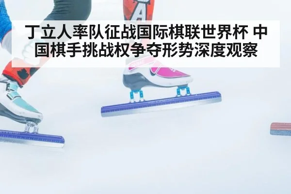 丁立人率队征战国际棋联世界杯 中国棋手挑战权争夺形势深度观察